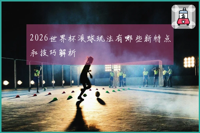 2026世界杯滚球玩法有哪些新特点和技巧解析